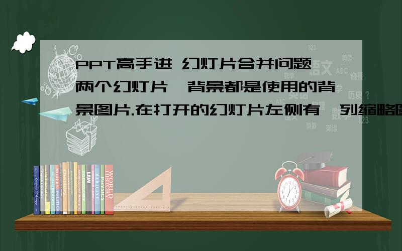 PPT高手进 幻灯片合并问题两个幻灯片,背景都是使用的背景图片.在打开的幻灯片左侧有一列缩略图,我在那缩略图上点复制,之后粘贴到另一个幻灯片上,但是粘贴过去的幻灯片没有背景.我想就