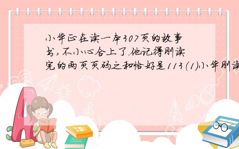 小华正在读一本307页的故事书,不小心合上了.他记得刚读完的两页页码之和恰好是113（1）小华刚读完的两页页码是多少?（2）这本故事书还剩下多少页没读?（3）如果小华每天读25页,剩下需要