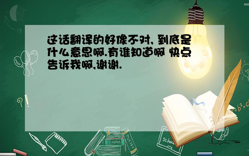 这话翻译的好像不对, 到底是什么意思啊.有谁知道啊 快点告诉我啊,谢谢.