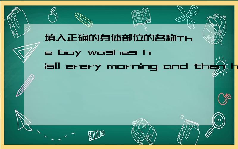 填入正确的身体部位的名称The boy washes his[] erery morning and then he has breakfast and goes to school.