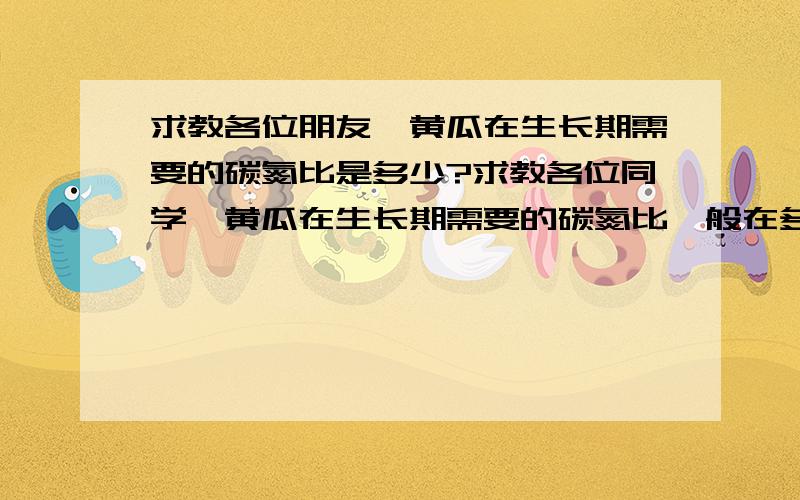 求教各位朋友,黄瓜在生长期需要的碳氮比是多少?求教各位同学,黄瓜在生长期需要的碳氮比一般在多少?当处在亚低温（12-18摄氏度）逆境状况下,黄瓜对碳氮比的需求有什么变化?比适温降低