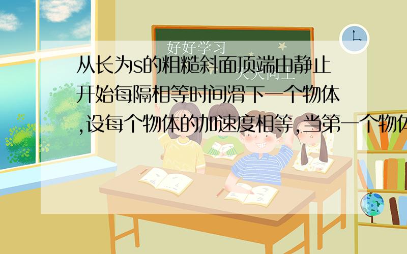 从长为s的粗糙斜面顶端由静止开始每隔相等时间滑下一个物体,设每个物体的加速度相等,当第一个物体滑到斜面地段时,第六个物体刚好从顶点开始下滑,求此时第三个和第四个物体间的距离