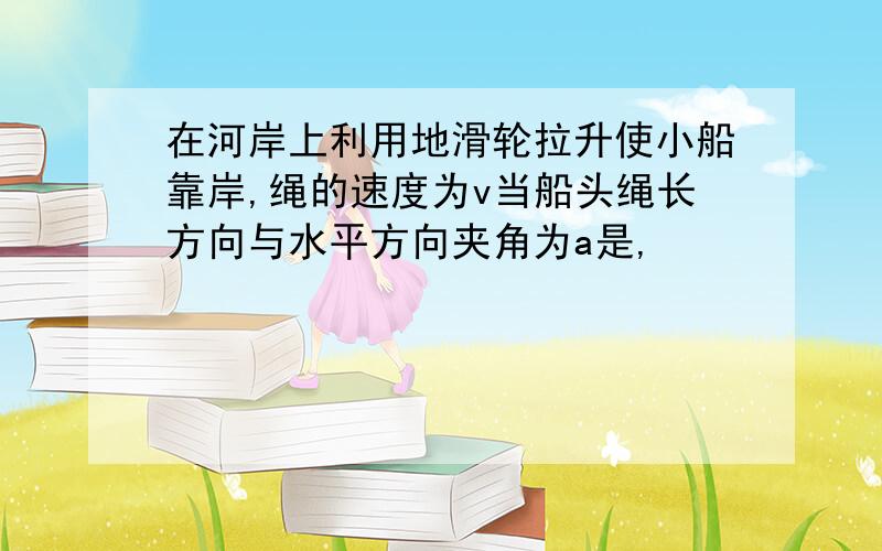 在河岸上利用地滑轮拉升使小船靠岸,绳的速度为v当船头绳长方向与水平方向夹角为a是,