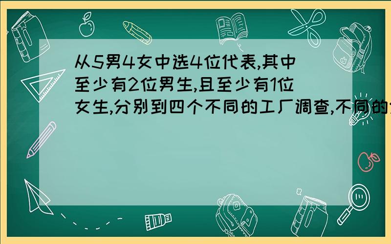 从5男4女中选4位代表,其中至少有2位男生,且至少有1位女生,分别到四个不同的工厂调查,不同的分派方法有( )那是按照分类讨论来算的,即3男1女和2男2女的情况,方法是C5/3*C4/1+C5/2*C4/2=2400（符号