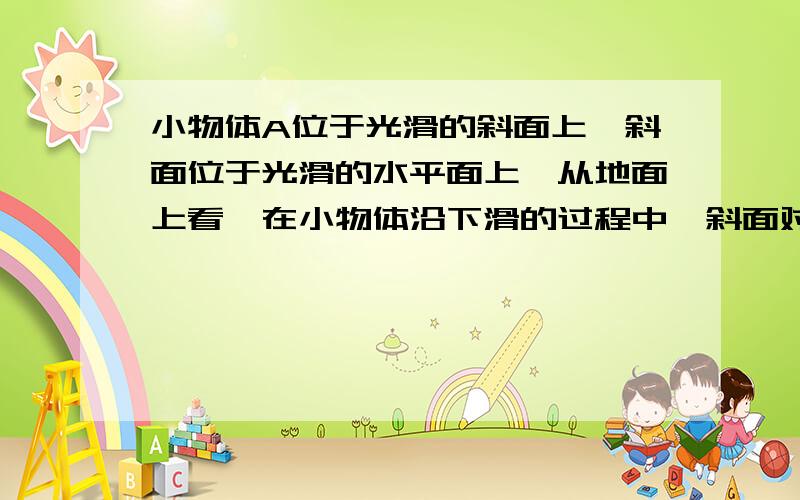 小物体A位于光滑的斜面上,斜面位于光滑的水平面上,从地面上看,在小物体沿下滑的过程中,斜面对小物体的作用力【 】 A垂直于接触面,做功为零 B垂直于接触面,做功不为零 C不垂直于接触面,