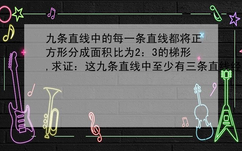 九条直线中的每一条直线都将正方形分成面积比为2：3的梯形,求证：这九条直线中至少有三条直线经过同一点