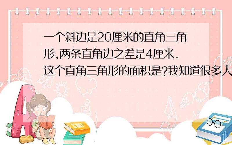 一个斜边是20厘米的直角三角形,两条直角边之差是4厘米.这个直角三角形的面积是?我知道很多人问过这道题.不过大多我都看不太懂,毕竟我只是个小学生.所以,我在这里求数学大虾用简单易懂