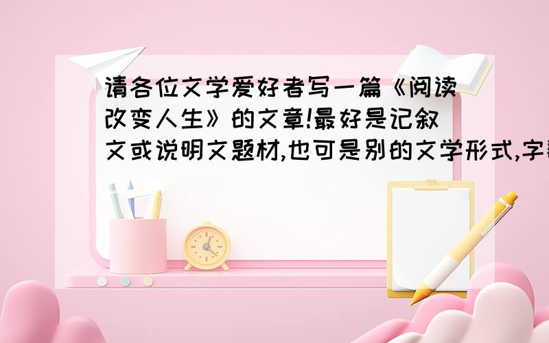 请各位文学爱好者写一篇《阅读改变人生》的文章!最好是记叙文或说明文题材,也可是别的文学形式,字数在500—1000字左右!双倍追分!