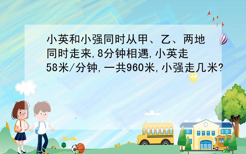 小英和小强同时从甲、乙、两地同时走来,8分钟相遇,小英走58米/分钟,一共960米,小强走几米?