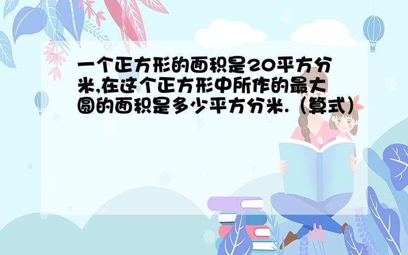 一个正方形的面积是20平方分米,在这个正方形中所作的最大圆的面积是多少平方分米.（算式）