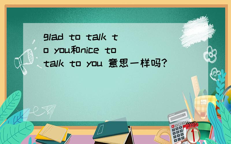 glad to talk to you和nice to talk to you 意思一样吗?