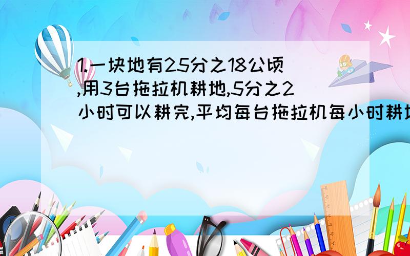 1.一块地有25分之18公顷,用3台拖拉机耕地,5分之2小时可以耕完,平均每台拖拉机每小时耕地多少公顷?2.一艘轮船从甲地驶往乙地,3小时行了75千米,正好行了全程的3分之2,甲乙两地相距多少千米?