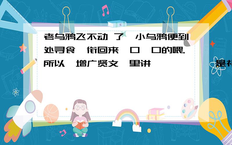 老乌鸦飞不动 了,小乌鸦便到处寻食,衔回来一口一口的喂.所以《增广贤文》里讲——,——,是礼也!“