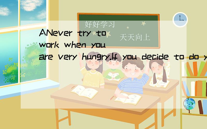 ANever try to work when you are very hungry.If you decide to do your homework right after school,you may get something to eat before getting to work.Always do your homework before you get too tired.Don’t wait until very late in the evening,or your