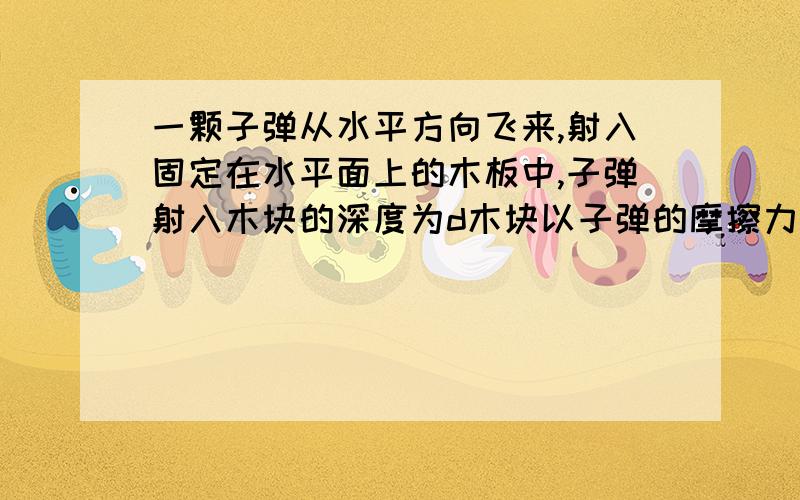 一颗子弹从水平方向飞来,射入固定在水平面上的木板中,子弹射入木块的深度为d木块以子弹的摩擦力大小为f,试着求：（1）摩擦力对木块所做功（2）摩擦力对木块所做功