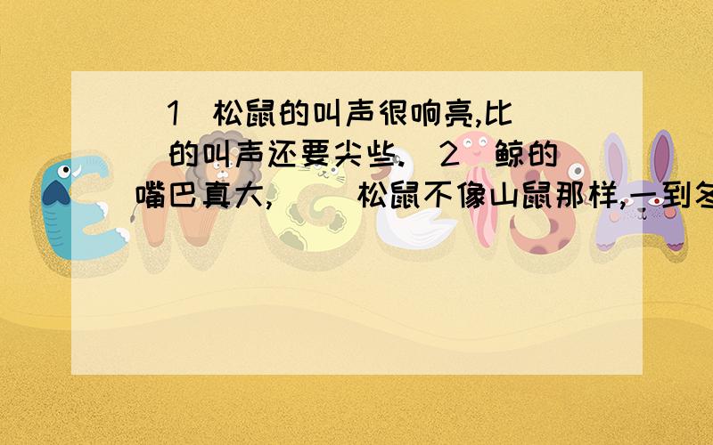 (1)松鼠的叫声很响亮,比（）的叫声还要尖些.（2）鲸的嘴巴真大,（ ）松鼠不像山鼠那样,一到冬天就蛰伏不动,它们是十分警觉的.这句话为了突出松鼠的警觉,将松鼠和山鼠作比较.这种说明方