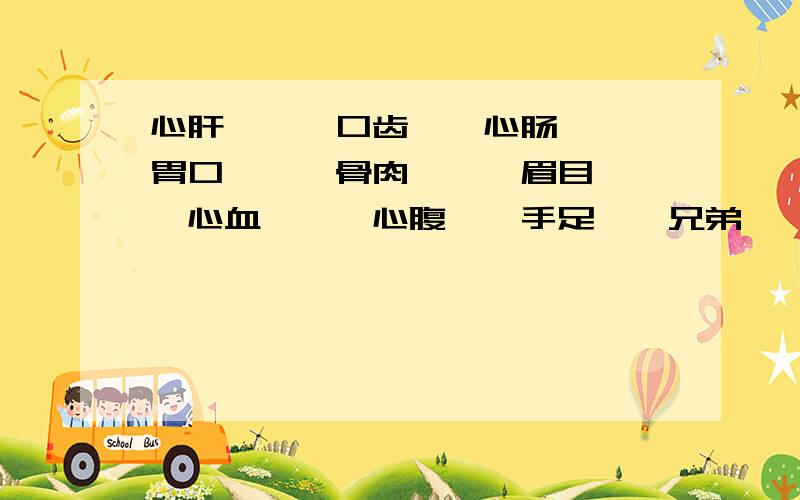 心肝——,口齿——心肠——,胃口——,骨肉——,眉目——,心血——,心腹——手足——兄弟