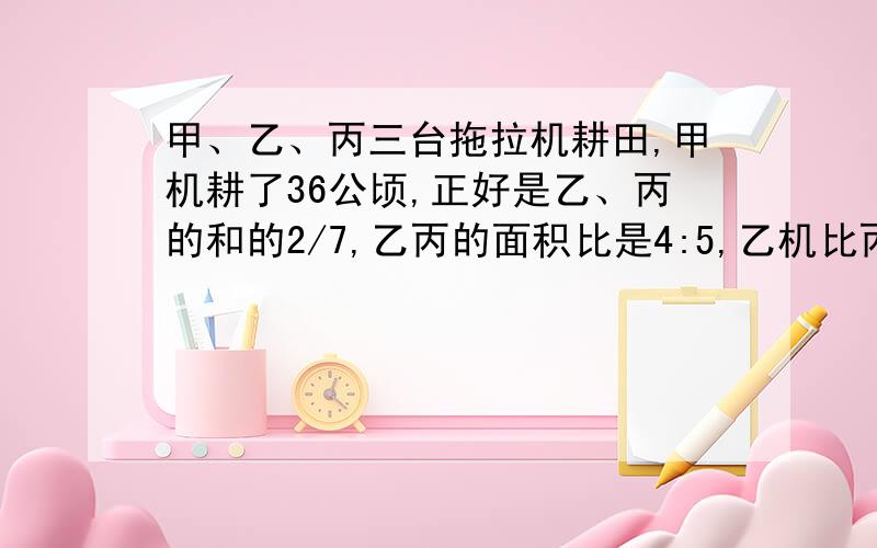 甲、乙、丙三台拖拉机耕田,甲机耕了36公顷,正好是乙、丙的和的2/7,乙丙的面积比是4:5,乙机比丙几多耕少公顷?