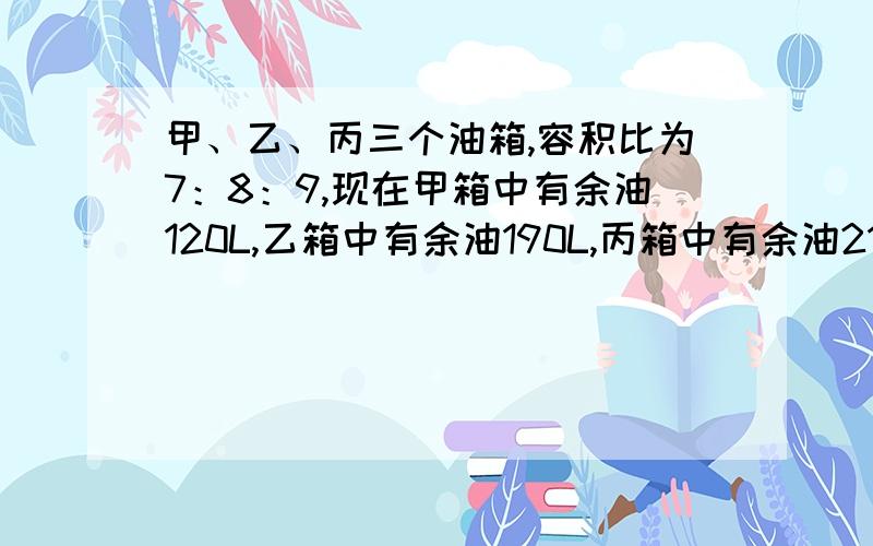 甲、乙、丙三个油箱,容积比为7：8：9,现在甲箱中有余油120L,乙箱中有余油190L,丙箱中有余油210L.用200L的油分别加入三个油箱,使三个油箱刚好注满.求向三个油桶所加的油分别是多少?