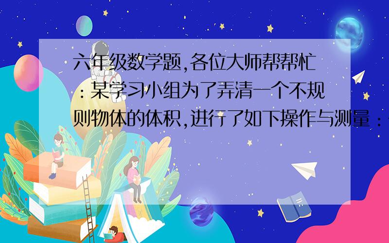 六年级数学题,各位大师帮帮忙：某学习小组为了弄清一个不规则物体的体积,进行了如下操作与测量：在长6dm,宽4dm的玻璃缸中倒入2dm深的水.把物体放入缸中,水正好能淹没物体.测出水面上升