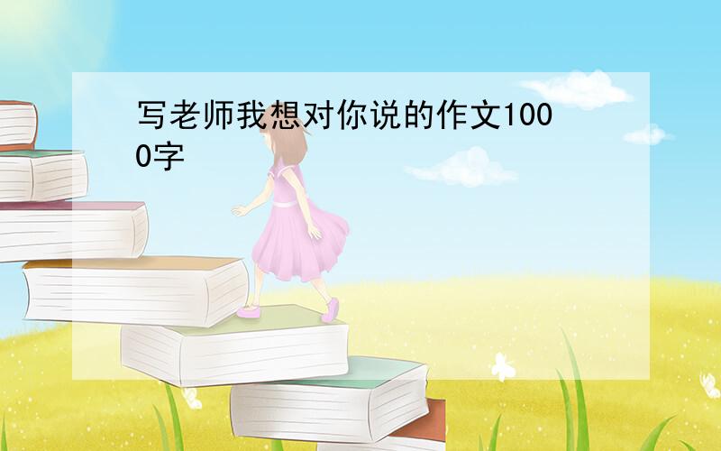 写老师我想对你说的作文1000字