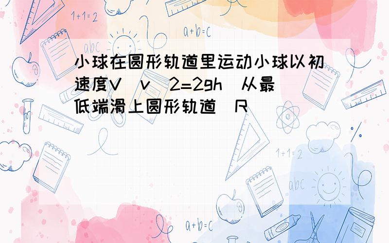 小球在圆形轨道里运动小球以初速度V(v^2=2gh)从最低端滑上圆形轨道（R