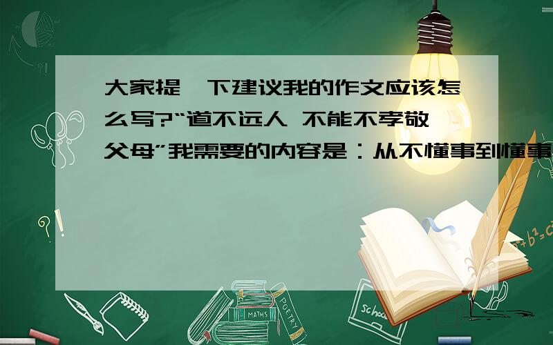 大家提一下建议我的作文应该怎么写?“道不远人 不能不孝敬父母”我需要的内容是：从不懂事到懂事 OK！