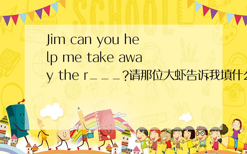 Jim can you help me take away the r___?请那位大虾告诉我填什么!