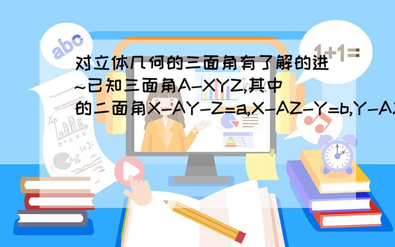 对立体几何的三面角有了解的进~已知三面角A-XYZ,其中的二面角X-AY-Z=a,X-AZ-Y=b,Y-AX-Z=c,求角XAY,角XAZ,角YAZ以及三个线面角（XA-YAZ...反过来,知道三个角XAY,XAZ,YAZ,怎么求三个二面角?