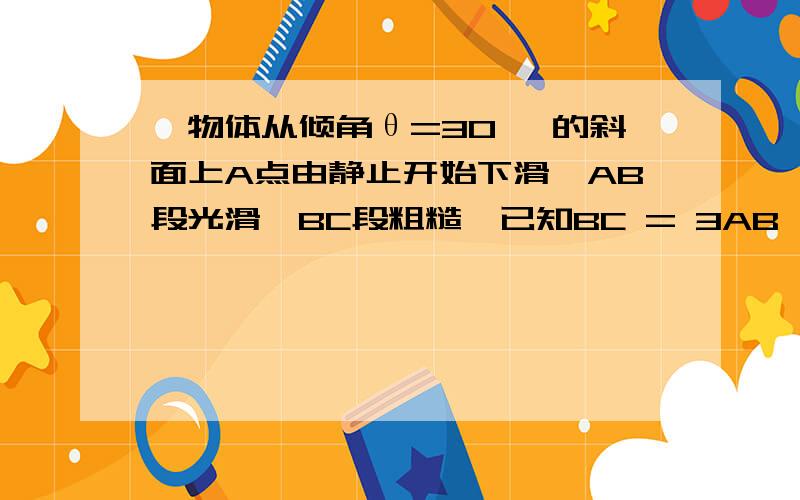 一物体从倾角θ=30 °的斜面上A点由静止开始下滑,AB段光滑,BC段粗糙,已知BC = 3AB,物体到达C点时速度刚好为零,则物体在BC段与斜面间的动摩擦因数?物体在ab段的加速度a1与bc段的加速度a2的b比?