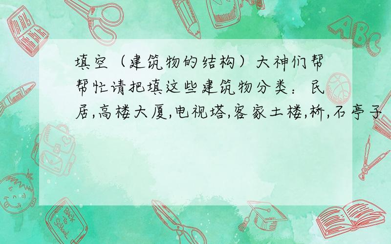 填空（建筑物的结构）大神们帮帮忙请把填这些建筑物分类：民居,高楼大厦,电视塔,客家土楼,桥,石亭子 例：薄壳JIEGOU的有：石亭子.1.框架结构的建筑物有:( ).2.实习结构的建筑物有 .3.{ }结