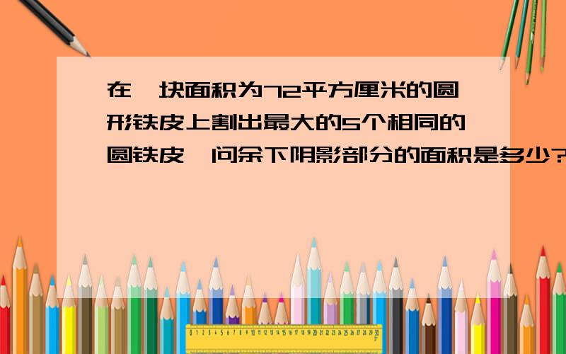 在一块面积为72平方厘米的圆形铁皮上割出最大的5个相同的圆铁皮,问余下阴影部分的面积是多少?