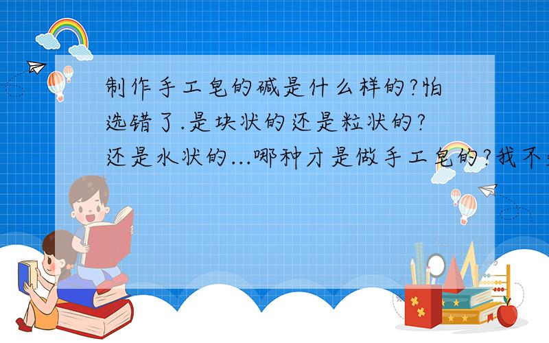 制作手工皂的碱是什么样的?怕选错了.是块状的还是粒状的?还是水状的...哪种才是做手工皂的?我不知道.还有家用的食品的那种粉状的是不?分析纯96%的好，还是99%的好？