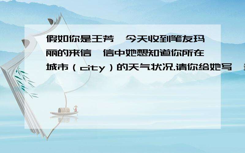 假如你是王芳,今天收到笔友玛丽的来信,信中她想知道你所在城市（city）的天气状况.请你给她写一封回信开头已经给出. How are you ?It’s