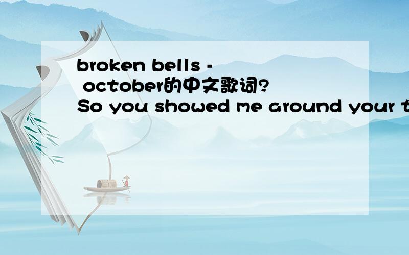 broken bells - october的中文歌词?So you showed me around your townTo hell again and backOur love sucksAlready made all the friends hand offI know it might seem oddBecause your not the only oneI remember my self as a lonely childSo I was and you'