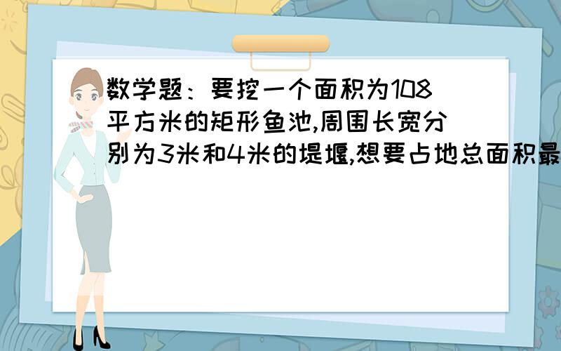 数学题：要挖一个面积为108平方米的矩形鱼池,周围长宽分别为3米和4米的堤堰,想要占地总面积最小,鱼池的长和宽应为多少?