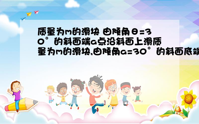 质量为m的滑块 由倾角θ=30°的斜面端a点沿斜面上滑质量为m的滑块,由倾角a=30°的斜面底端A点沿斜面上滑,如图所示,已知滑块在斜面底端时初速度v0=4m/s,滑块与接触面的动摩擦因数为0.6,且斜面