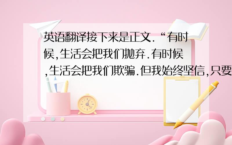 英语翻译接下来是正文.“有时候,生活会把我们抛弃.有时候,生活会把我们欺骗.但我始终坚信,只要我们坚持信念,就一定能活的精彩.为此,我将不会在困境中徘徊不前.为此,我将不会在迷惘中