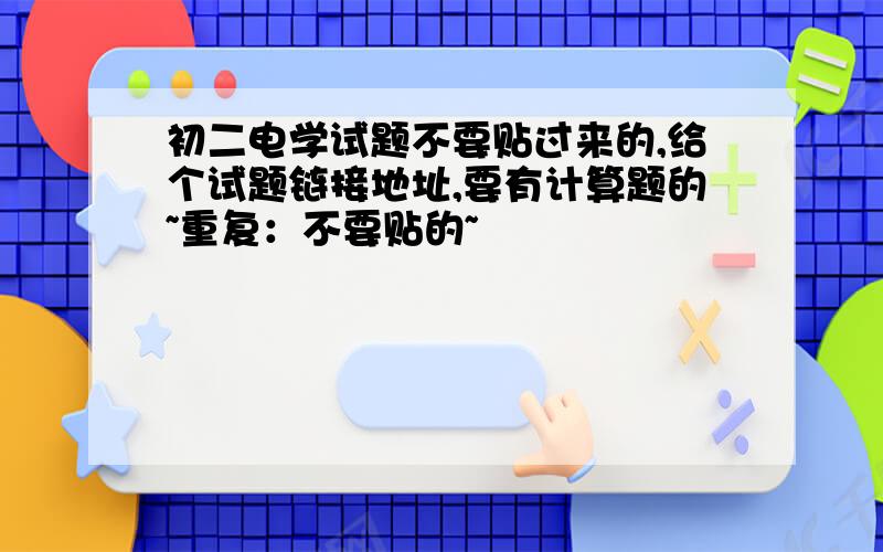 初二电学试题不要贴过来的,给个试题链接地址,要有计算题的~重复：不要贴的~