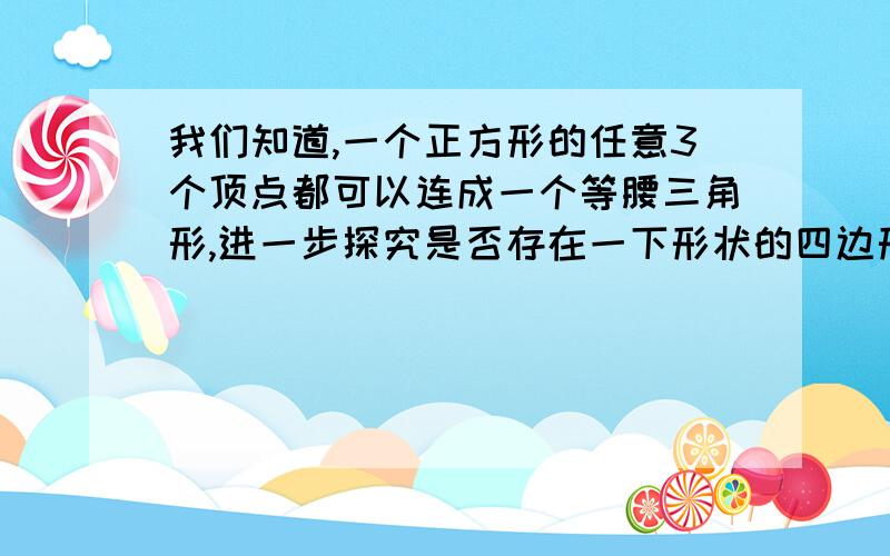 我们知道,一个正方形的任意3个顶点都可以连成一个等腰三角形,进一步探究是否存在一下形状的四边形1.不是正方形的平行四边形2.梯形3.既不是平行四边形如果存在满足条件的四边形,请分别