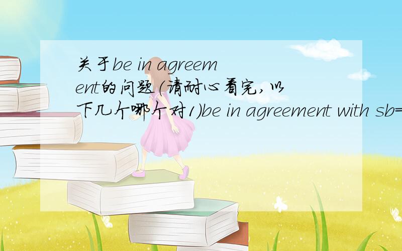 关于be in agreement的问题（请耐心看完,以下几个哪个对1)be in agreement with sb=agree with sb2)be in agreement with sth=agree with sth3)be in agreement on sth=agree on with sth4)be in agreement=agree5)have an agreement with sb=agree w