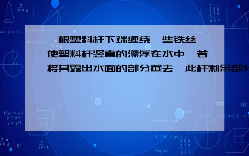 一根塑料杆下端缠绕一些铁丝,使塑料杆竖直的漂浮在水中,若将其露出水面的部分截去,此杆剩余部分将怎样上浮下沉还是无法判断另外如果上浮,则再将露出水面部分截取,如此反复,则塑料棒