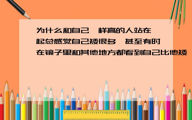 为什么和自己一样高的人站在一起总感觉自己矮很多,甚至有时在镜子里和其他地方都看到自己比他矮,但实...为什么和自己一样高的人站在一起总感觉自己矮很多,甚至有时在镜子里和其他地