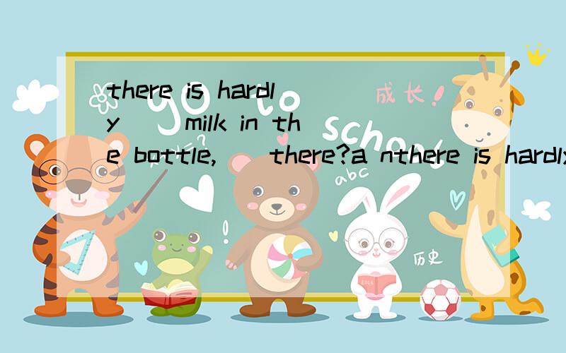 there is hardly() milk in the bottle,()there?a nthere is hardly() milk in the bottle,()there?a no ,isnot b some ,is c little,isnotd any,is 选那个呢