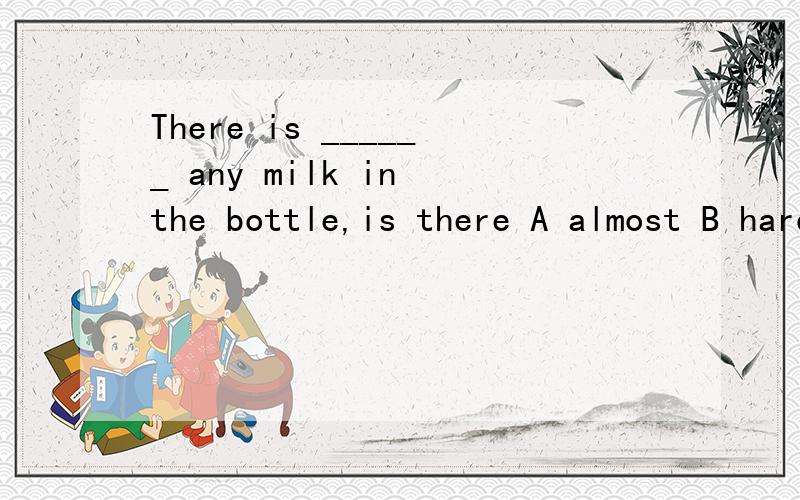 There is ______ any milk in the bottle,is there A almost B hardly C too