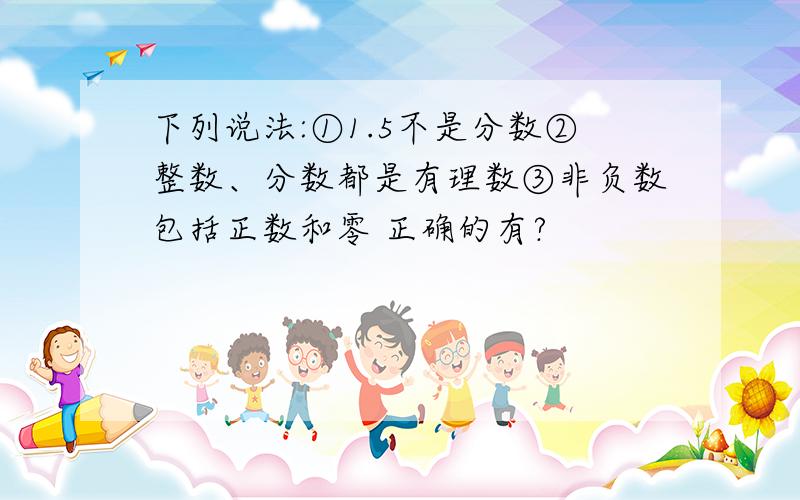 下列说法:①1.5不是分数②整数、分数都是有理数③非负数包括正数和零 正确的有?