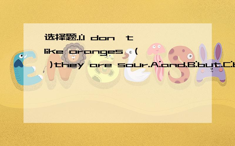 选择题.1:I don't like oranges,( )they are sour.A:and.B:but.C:because.2:I'm  (    ).Can I  have  some  apple  juice?A:hungry.B:thirsty.C:fat.3:What  day  is  it  today?(    )A:Tomorrow.B:Tuesday.C:Tuesdays.4:The  Second  day  of  a  week  is  (