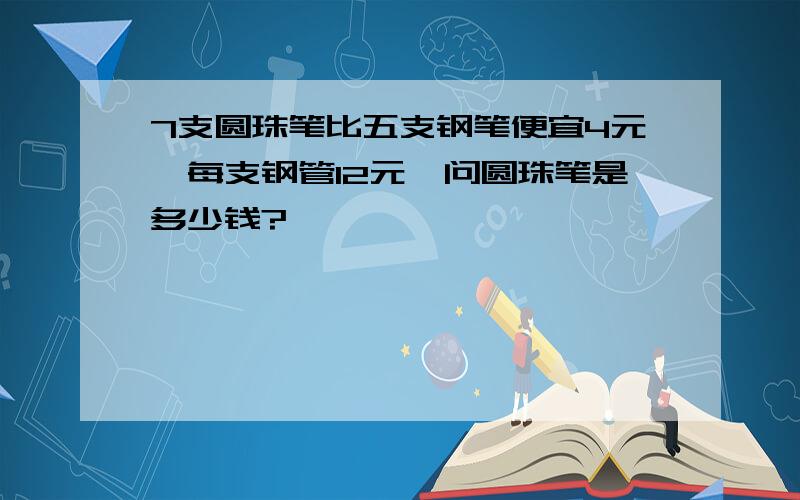 7支圆珠笔比五支钢笔便宜4元,每支钢管12元,问圆珠笔是多少钱?