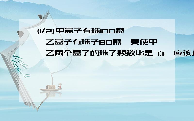 (1/2)甲盒子有珠100颗,乙盒子有珠子80颗,要使甲,乙两个盒子的珠子颗数比是7:11,应该从甲盒子中拿出多少...(1/2)甲盒子有珠100颗,乙盒子有珠子80颗,要使甲,乙两个盒子的珠子颗数比是7:11,应该从