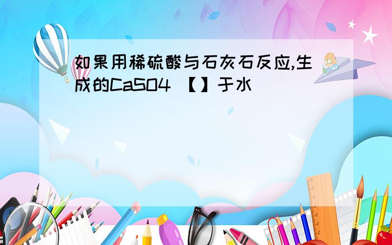 如果用稀硫酸与石灰石反应,生成的CaSO4 【】于水